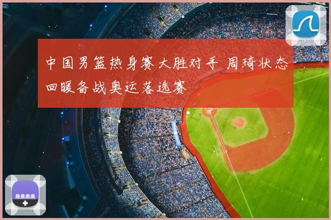 中国男篮热身赛大胜对手 周琦状态回暖备战奥运落选赛