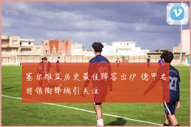 塞尔维亚历史最佳阵容出炉 德甲名将领衔锋线引关注