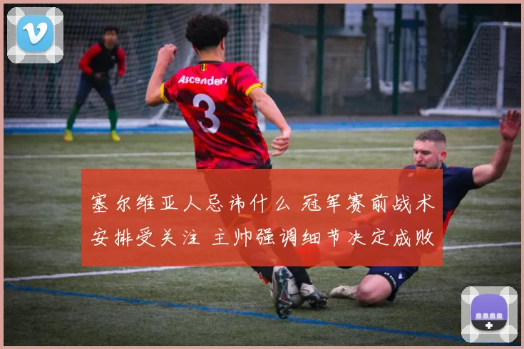 塞尔维亚人忌讳什么 冠军赛前战术安排受关注 主帅强调细节决定成败
