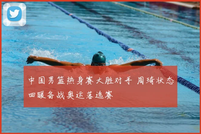 中国男篮热身赛大胜对手 周琦状态回暖备战奥运落选赛