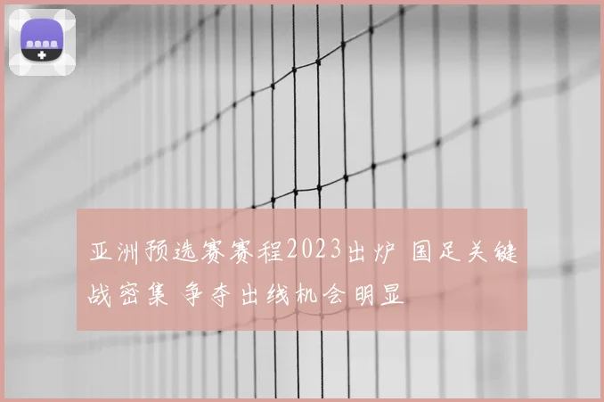 亚洲预选赛赛程2023出炉 国足关键战密集 争夺出线机会明显