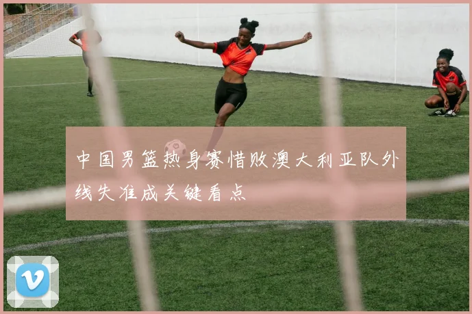 中国男篮热身赛惜败澳大利亚队外线失准成关键看点