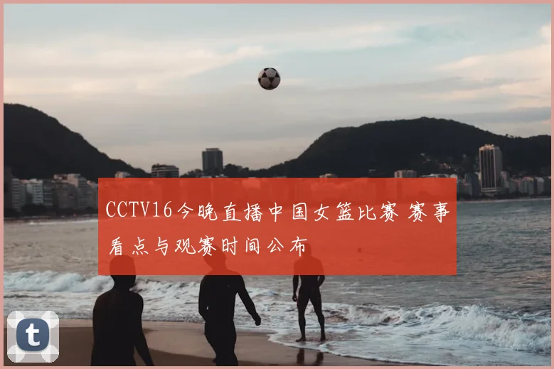 CCTV16今晚直播中国女篮比赛 赛事看点与观赛时间公布
