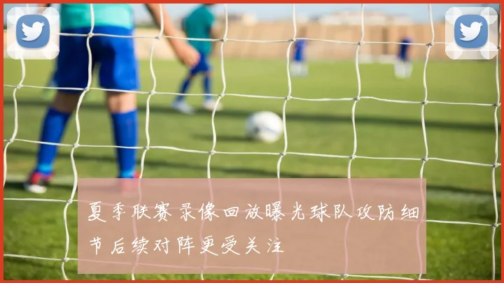 夏季联赛录像回放曝光球队攻防细节后续对阵更受关注