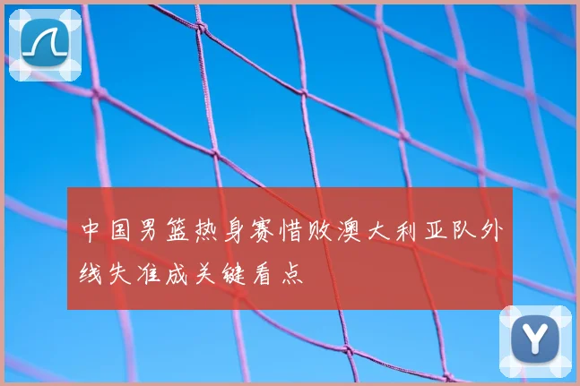 中国男篮热身赛惜败澳大利亚队外线失准成关键看点